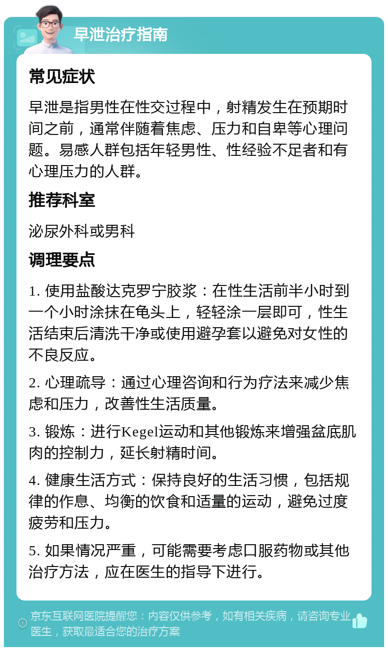 早泄治疗指南 常见症状 早泄是指男性在性交过程中，射精发生在预期时间之前，通常伴随着焦虑、压力和自卑等心理问题。易感人群包括年轻男性、性经验不足者和有心理压力的人群。 推荐科室 泌尿外科或男科 调理要点 1. 使用盐酸达克罗宁胶浆：在性生活前半小时到一个小时涂抹在龟头上，轻轻涂一层即可，性生活结束后清洗干净或使用避孕套以避免对女性的不良反应。 2. 心理疏导：通过心理咨询和行为疗法来减少焦虑和压力，改善性生活质量。 3. 锻炼：进行Kegel运动和其他锻炼来增强盆底肌肉的控制力，延长射精时间。 4. 健康生活方式：保持良好的生活习惯，包括规律的作息、均衡的饮食和适量的运动，避免过度疲劳和压力。 5. 如果情况严重，可能需要考虑口服药物或其他治疗方法，应在医生的指导下进行。