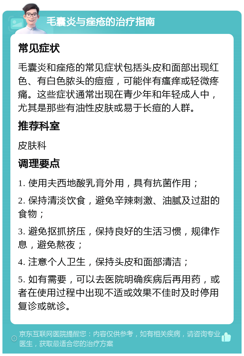 毛囊炎与痤疮的治疗指南 常见症状 毛囊炎和痤疮的常见症状包括头皮和面部出现红色、有白色脓头的痘痘，可能伴有瘙痒或轻微疼痛。这些症状通常出现在青少年和年轻成人中，尤其是那些有油性皮肤或易于长痘的人群。 推荐科室 皮肤科 调理要点 1. 使用夫西地酸乳膏外用，具有抗菌作用； 2. 保持清淡饮食，避免辛辣刺激、油腻及过甜的食物； 3. 避免抠抓挤压，保持良好的生活习惯，规律作息，避免熬夜； 4. 注意个人卫生，保持头皮和面部清洁； 5. 如有需要，可以去医院明确疾病后再用药，或者在使用过程中出现不适或效果不佳时及时停用复诊或就诊。