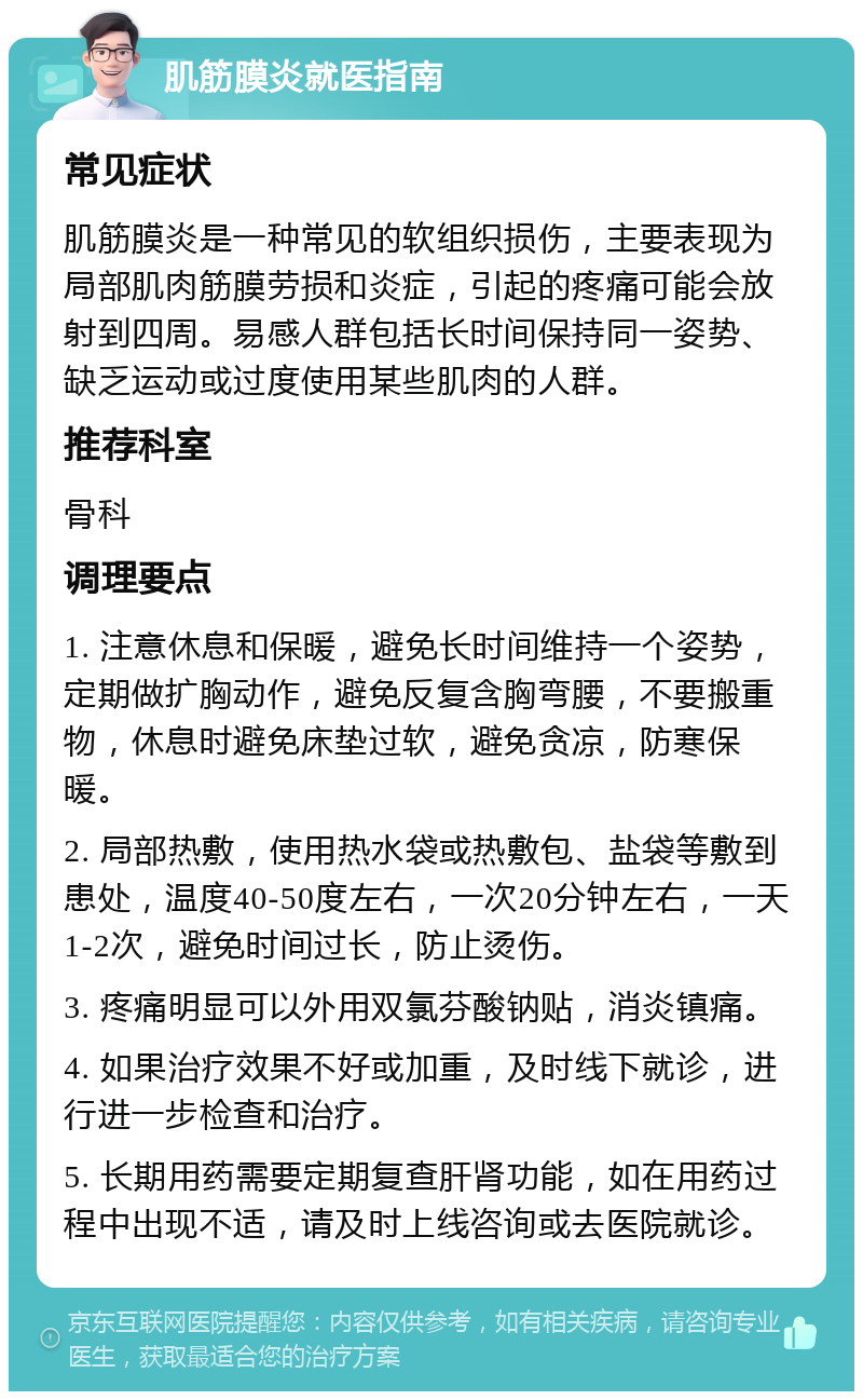 肌筋膜炎就医指南 常见症状 肌筋膜炎是一种常见的软组织损伤，主要表现为局部肌肉筋膜劳损和炎症，引起的疼痛可能会放射到四周。易感人群包括长时间保持同一姿势、缺乏运动或过度使用某些肌肉的人群。 推荐科室 骨科 调理要点 1. 注意休息和保暖，避免长时间维持一个姿势，定期做扩胸动作，避免反复含胸弯腰，不要搬重物，休息时避免床垫过软，避免贪凉，防寒保暖。 2. 局部热敷，使用热水袋或热敷包、盐袋等敷到患处，温度40-50度左右，一次20分钟左右，一天1-2次，避免时间过长，防止烫伤。 3. 疼痛明显可以外用双氯芬酸钠贴，消炎镇痛。 4. 如果治疗效果不好或加重，及时线下就诊，进行进一步检查和治疗。 5. 长期用药需要定期复查肝肾功能，如在用药过程中出现不适，请及时上线咨询或去医院就诊。