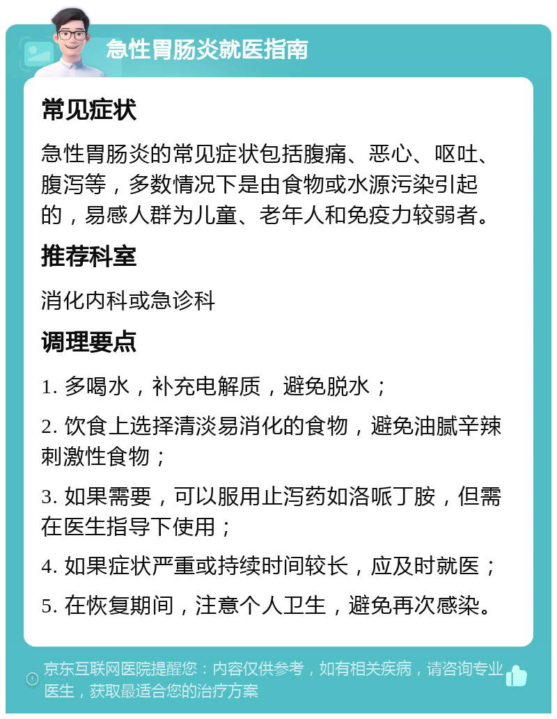 急性胃肠炎就医指南 常见症状 急性胃肠炎的常见症状包括腹痛、恶心、呕吐、腹泻等，多数情况下是由食物或水源污染引起的，易感人群为儿童、老年人和免疫力较弱者。 推荐科室 消化内科或急诊科 调理要点 1. 多喝水，补充电解质，避免脱水； 2. 饮食上选择清淡易消化的食物，避免油腻辛辣刺激性食物； 3. 如果需要，可以服用止泻药如洛哌丁胺，但需在医生指导下使用； 4. 如果症状严重或持续时间较长，应及时就医； 5. 在恢复期间，注意个人卫生，避免再次感染。