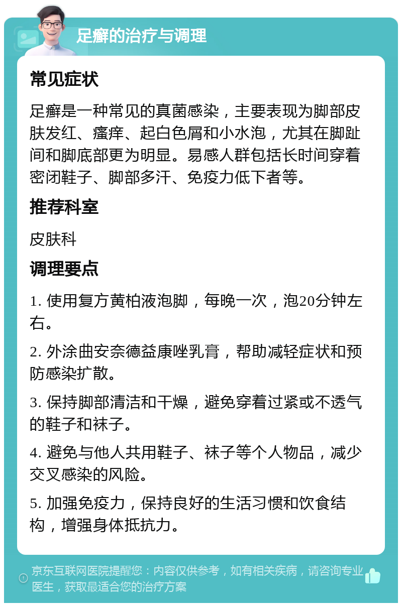 足癣的治疗与调理 常见症状 足癣是一种常见的真菌感染，主要表现为脚部皮肤发红、瘙痒、起白色屑和小水泡，尤其在脚趾间和脚底部更为明显。易感人群包括长时间穿着密闭鞋子、脚部多汗、免疫力低下者等。 推荐科室 皮肤科 调理要点 1. 使用复方黄柏液泡脚，每晚一次，泡20分钟左右。 2. 外涂曲安奈德益康唑乳膏，帮助减轻症状和预防感染扩散。 3. 保持脚部清洁和干燥，避免穿着过紧或不透气的鞋子和袜子。 4. 避免与他人共用鞋子、袜子等个人物品，减少交叉感染的风险。 5. 加强免疫力，保持良好的生活习惯和饮食结构，增强身体抵抗力。