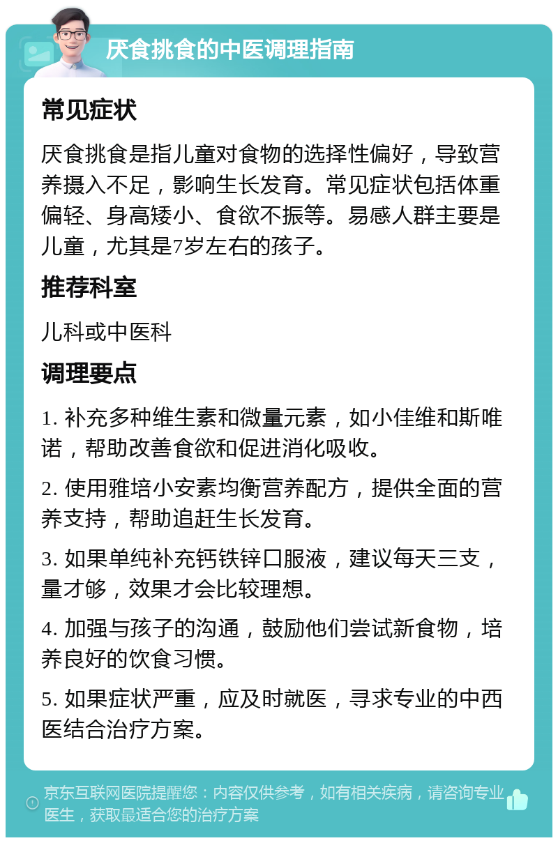 厌食挑食的中医调理指南 常见症状 厌食挑食是指儿童对食物的选择性偏好，导致营养摄入不足，影响生长发育。常见症状包括体重偏轻、身高矮小、食欲不振等。易感人群主要是儿童，尤其是7岁左右的孩子。 推荐科室 儿科或中医科 调理要点 1. 补充多种维生素和微量元素，如小佳维和斯唯诺，帮助改善食欲和促进消化吸收。 2. 使用雅培小安素均衡营养配方，提供全面的营养支持，帮助追赶生长发育。 3. 如果单纯补充钙铁锌口服液，建议每天三支，量才够，效果才会比较理想。 4. 加强与孩子的沟通，鼓励他们尝试新食物，培养良好的饮食习惯。 5. 如果症状严重，应及时就医，寻求专业的中西医结合治疗方案。