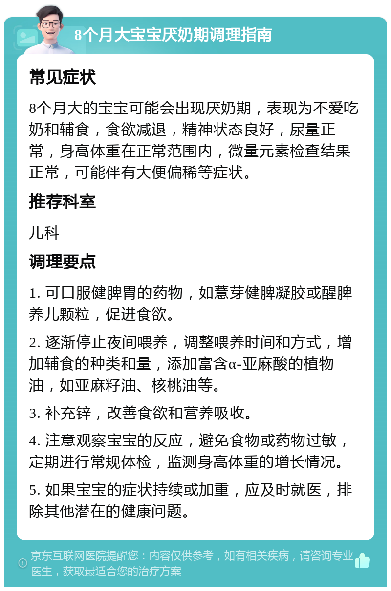 8个月大宝宝厌奶期调理指南 常见症状 8个月大的宝宝可能会出现厌奶期，表现为不爱吃奶和辅食，食欲减退，精神状态良好，尿量正常，身高体重在正常范围内，微量元素检查结果正常，可能伴有大便偏稀等症状。 推荐科室 儿科 调理要点 1. 可口服健脾胃的药物，如薏芽健脾凝胶或醒脾养儿颗粒，促进食欲。 2. 逐渐停止夜间喂养，调整喂养时间和方式，增加辅食的种类和量，添加富含α-亚麻酸的植物油，如亚麻籽油、核桃油等。 3. 补充锌，改善食欲和营养吸收。 4. 注意观察宝宝的反应，避免食物或药物过敏，定期进行常规体检，监测身高体重的增长情况。 5. 如果宝宝的症状持续或加重，应及时就医，排除其他潜在的健康问题。