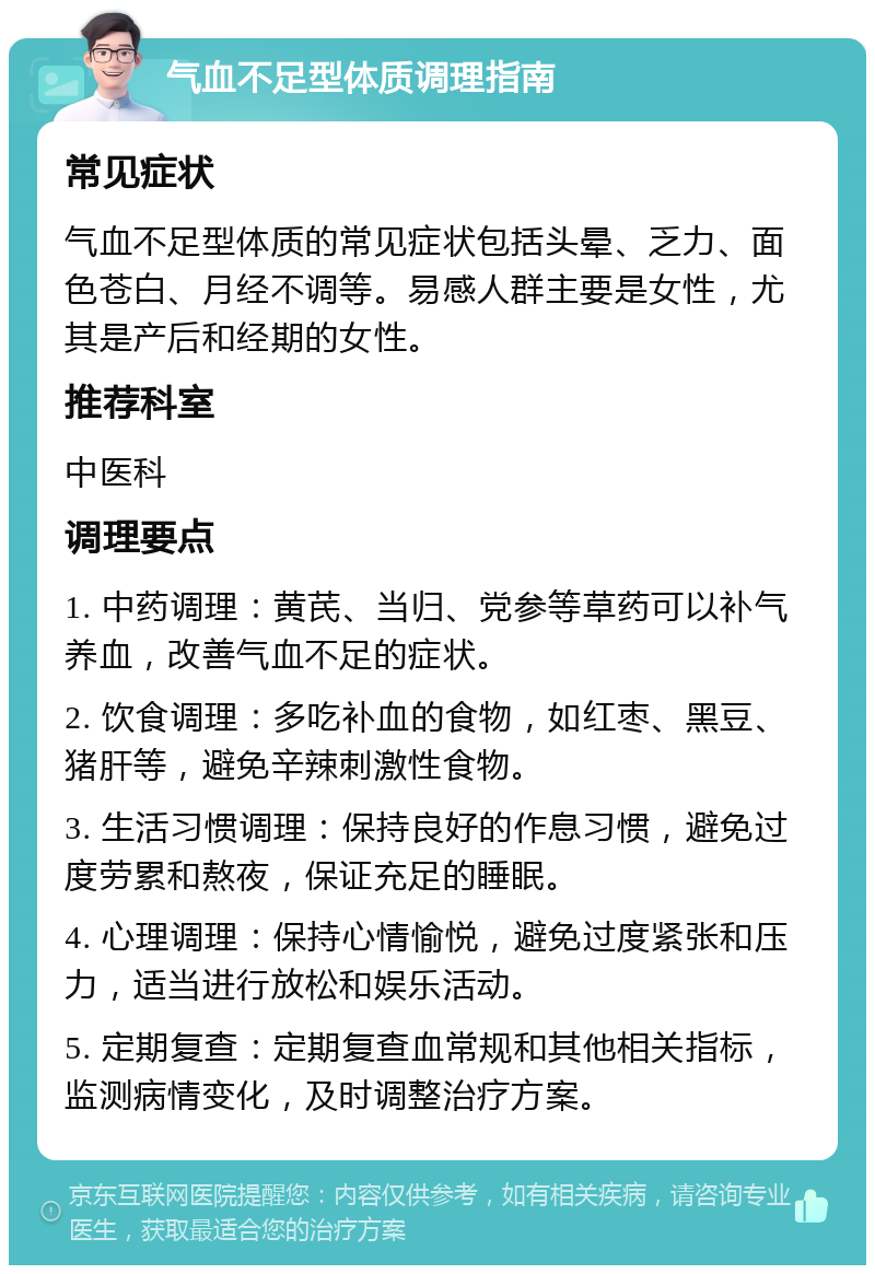 气血不足型体质调理指南 常见症状 气血不足型体质的常见症状包括头晕、乏力、面色苍白、月经不调等。易感人群主要是女性，尤其是产后和经期的女性。 推荐科室 中医科 调理要点 1. 中药调理：黄芪、当归、党参等草药可以补气养血，改善气血不足的症状。 2. 饮食调理：多吃补血的食物，如红枣、黑豆、猪肝等，避免辛辣刺激性食物。 3. 生活习惯调理：保持良好的作息习惯，避免过度劳累和熬夜，保证充足的睡眠。 4. 心理调理：保持心情愉悦，避免过度紧张和压力，适当进行放松和娱乐活动。 5. 定期复查：定期复查血常规和其他相关指标，监测病情变化，及时调整治疗方案。