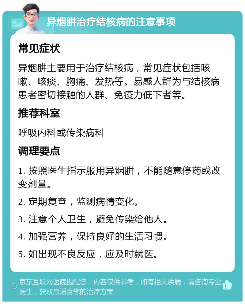 异烟肼治疗结核病的注意事项 常见症状 异烟肼主要用于治疗结核病，常见症状包括咳嗽、咳痰、胸痛、发热等。易感人群为与结核病患者密切接触的人群、免疫力低下者等。 推荐科室 呼吸内科或传染病科 调理要点 1. 按照医生指示服用异烟肼，不能随意停药或改变剂量。 2. 定期复查，监测病情变化。 3. 注意个人卫生，避免传染给他人。 4. 加强营养，保持良好的生活习惯。 5. 如出现不良反应，应及时就医。