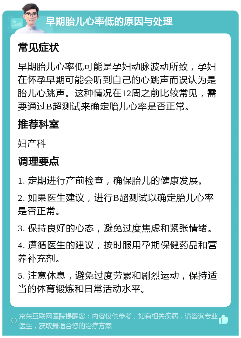 早期胎儿心率低的原因与处理 常见症状 早期胎儿心率低可能是孕妇动脉波动所致，孕妇在怀孕早期可能会听到自己的心跳声而误认为是胎儿心跳声。这种情况在12周之前比较常见，需要通过B超测试来确定胎儿心率是否正常。 推荐科室 妇产科 调理要点 1. 定期进行产前检查，确保胎儿的健康发展。 2. 如果医生建议，进行B超测试以确定胎儿心率是否正常。 3. 保持良好的心态，避免过度焦虑和紧张情绪。 4. 遵循医生的建议，按时服用孕期保健药品和营养补充剂。 5. 注意休息，避免过度劳累和剧烈运动，保持适当的体育锻炼和日常活动水平。