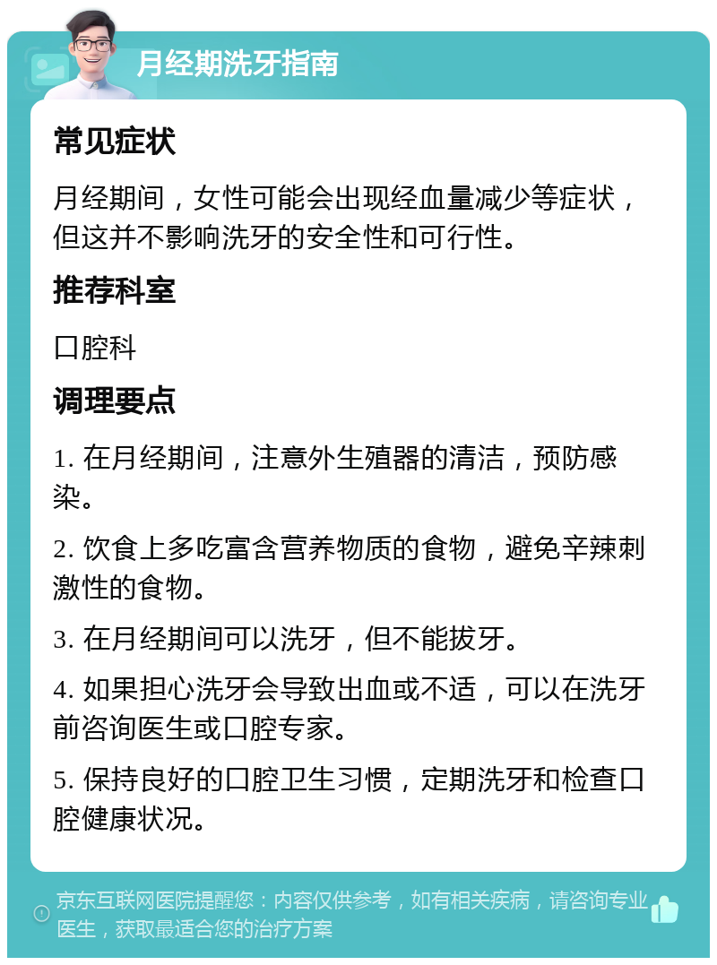 月经期洗牙指南 常见症状 月经期间，女性可能会出现经血量减少等症状，但这并不影响洗牙的安全性和可行性。 推荐科室 口腔科 调理要点 1. 在月经期间，注意外生殖器的清洁，预防感染。 2. 饮食上多吃富含营养物质的食物，避免辛辣刺激性的食物。 3. 在月经期间可以洗牙，但不能拔牙。 4. 如果担心洗牙会导致出血或不适，可以在洗牙前咨询医生或口腔专家。 5. 保持良好的口腔卫生习惯，定期洗牙和检查口腔健康状况。