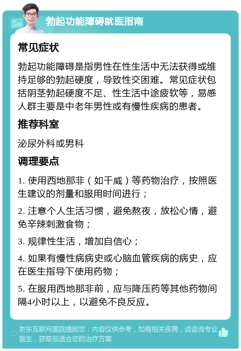 勃起功能障碍就医指南 常见症状 勃起功能障碍是指男性在性生活中无法获得或维持足够的勃起硬度，导致性交困难。常见症状包括阴茎勃起硬度不足、性生活中途疲软等，易感人群主要是中老年男性或有慢性疾病的患者。 推荐科室 泌尿外科或男科 调理要点 1. 使用西地那非（如千威）等药物治疗，按照医生建议的剂量和服用时间进行； 2. 注意个人生活习惯，避免熬夜，放松心情，避免辛辣刺激食物； 3. 规律性生活，增加自信心； 4. 如果有慢性病病史或心脑血管疾病的病史，应在医生指导下使用药物； 5. 在服用西地那非前，应与降压药等其他药物间隔4小时以上，以避免不良反应。