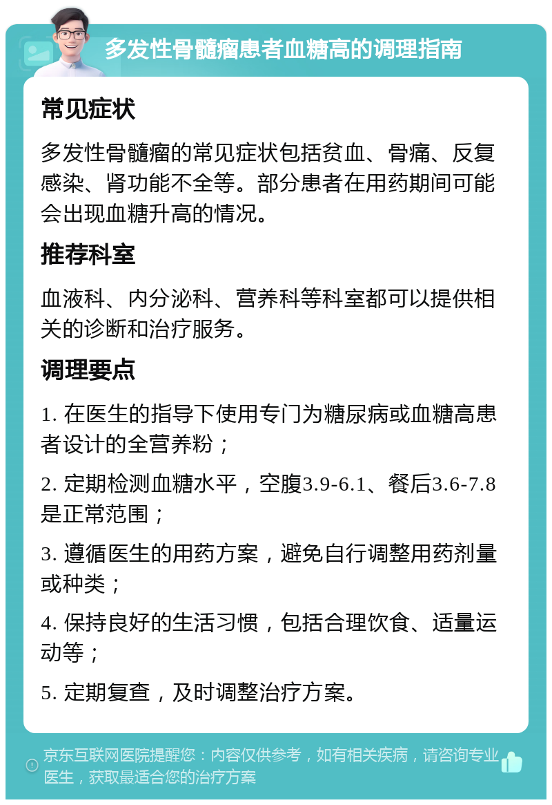 多发性骨髓瘤患者血糖高的调理指南 常见症状 多发性骨髓瘤的常见症状包括贫血、骨痛、反复感染、肾功能不全等。部分患者在用药期间可能会出现血糖升高的情况。 推荐科室 血液科、内分泌科、营养科等科室都可以提供相关的诊断和治疗服务。 调理要点 1. 在医生的指导下使用专门为糖尿病或血糖高患者设计的全营养粉； 2. 定期检测血糖水平，空腹3.9-6.1、餐后3.6-7.8是正常范围； 3. 遵循医生的用药方案，避免自行调整用药剂量或种类； 4. 保持良好的生活习惯，包括合理饮食、适量运动等； 5. 定期复查，及时调整治疗方案。