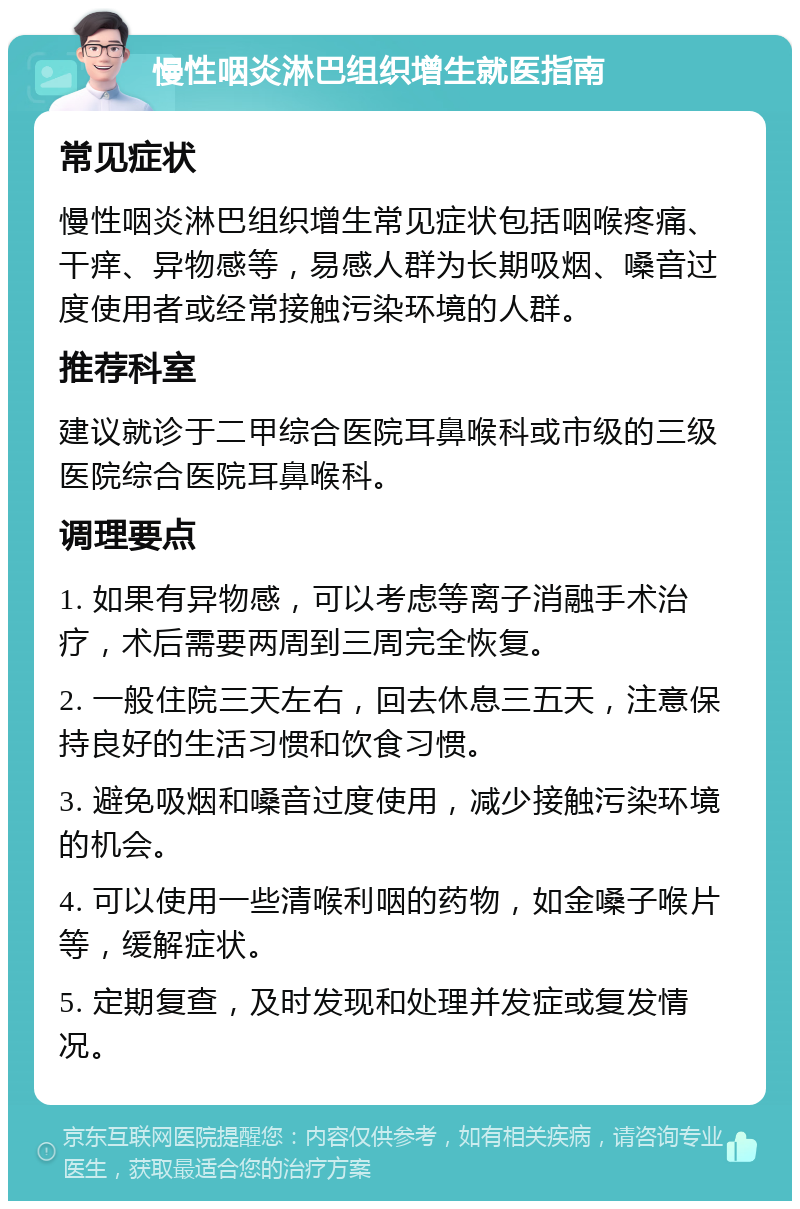 慢性咽炎淋巴组织增生就医指南 常见症状 慢性咽炎淋巴组织增生常见症状包括咽喉疼痛、干痒、异物感等，易感人群为长期吸烟、嗓音过度使用者或经常接触污染环境的人群。 推荐科室 建议就诊于二甲综合医院耳鼻喉科或市级的三级医院综合医院耳鼻喉科。 调理要点 1. 如果有异物感，可以考虑等离子消融手术治疗，术后需要两周到三周完全恢复。 2. 一般住院三天左右，回去休息三五天，注意保持良好的生活习惯和饮食习惯。 3. 避免吸烟和嗓音过度使用，减少接触污染环境的机会。 4. 可以使用一些清喉利咽的药物，如金嗓子喉片等，缓解症状。 5. 定期复查，及时发现和处理并发症或复发情况。