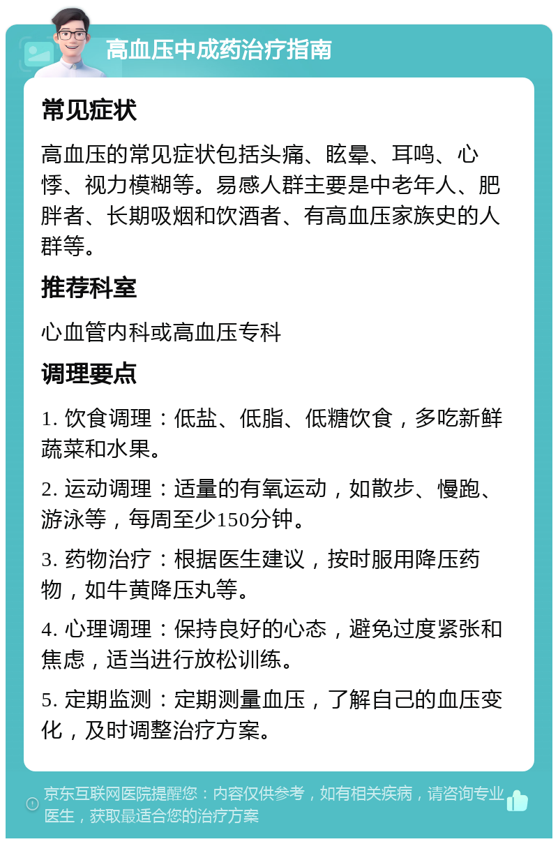 高血压中成药治疗指南 常见症状 高血压的常见症状包括头痛、眩晕、耳鸣、心悸、视力模糊等。易感人群主要是中老年人、肥胖者、长期吸烟和饮酒者、有高血压家族史的人群等。 推荐科室 心血管内科或高血压专科 调理要点 1. 饮食调理：低盐、低脂、低糖饮食，多吃新鲜蔬菜和水果。 2. 运动调理：适量的有氧运动，如散步、慢跑、游泳等，每周至少150分钟。 3. 药物治疗：根据医生建议，按时服用降压药物，如牛黄降压丸等。 4. 心理调理：保持良好的心态，避免过度紧张和焦虑，适当进行放松训练。 5. 定期监测：定期测量血压，了解自己的血压变化，及时调整治疗方案。