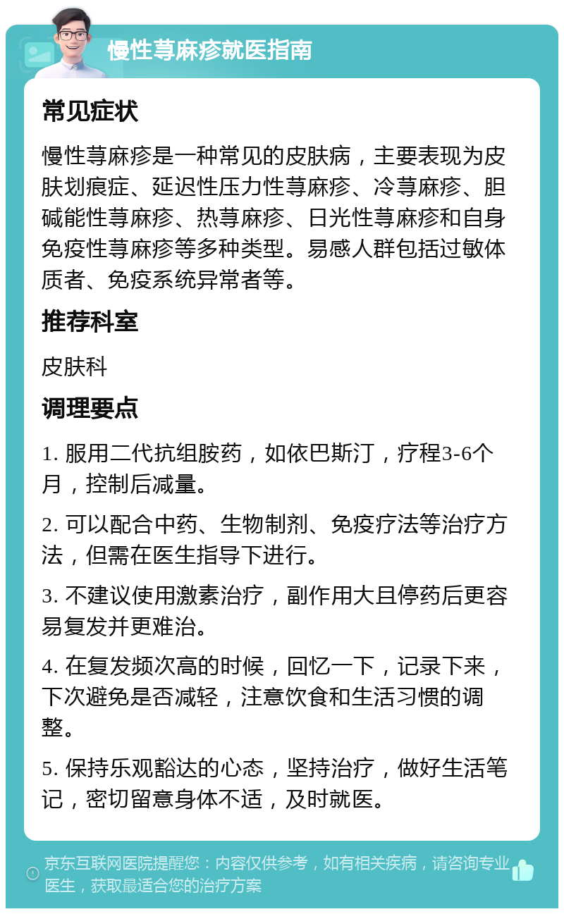 慢性荨麻疹就医指南 常见症状 慢性荨麻疹是一种常见的皮肤病，主要表现为皮肤划痕症、延迟性压力性荨麻疹、冷荨麻疹、胆碱能性荨麻疹、热荨麻疹、日光性荨麻疹和自身免疫性荨麻疹等多种类型。易感人群包括过敏体质者、免疫系统异常者等。 推荐科室 皮肤科 调理要点 1. 服用二代抗组胺药，如依巴斯汀，疗程3-6个月，控制后减量。 2. 可以配合中药、生物制剂、免疫疗法等治疗方法，但需在医生指导下进行。 3. 不建议使用激素治疗，副作用大且停药后更容易复发并更难治。 4. 在复发频次高的时候，回忆一下，记录下来，下次避免是否减轻，注意饮食和生活习惯的调整。 5. 保持乐观豁达的心态，坚持治疗，做好生活笔记，密切留意身体不适，及时就医。