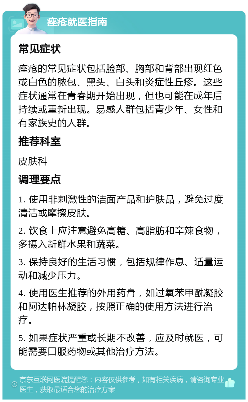 痤疮就医指南 常见症状 痤疮的常见症状包括脸部、胸部和背部出现红色或白色的脓包、黑头、白头和炎症性丘疹。这些症状通常在青春期开始出现，但也可能在成年后持续或重新出现。易感人群包括青少年、女性和有家族史的人群。 推荐科室 皮肤科 调理要点 1. 使用非刺激性的洁面产品和护肤品，避免过度清洁或摩擦皮肤。 2. 饮食上应注意避免高糖、高脂肪和辛辣食物，多摄入新鲜水果和蔬菜。 3. 保持良好的生活习惯，包括规律作息、适量运动和减少压力。 4. 使用医生推荐的外用药膏，如过氧苯甲酰凝胶和阿达帕林凝胶，按照正确的使用方法进行治疗。 5. 如果症状严重或长期不改善，应及时就医，可能需要口服药物或其他治疗方法。