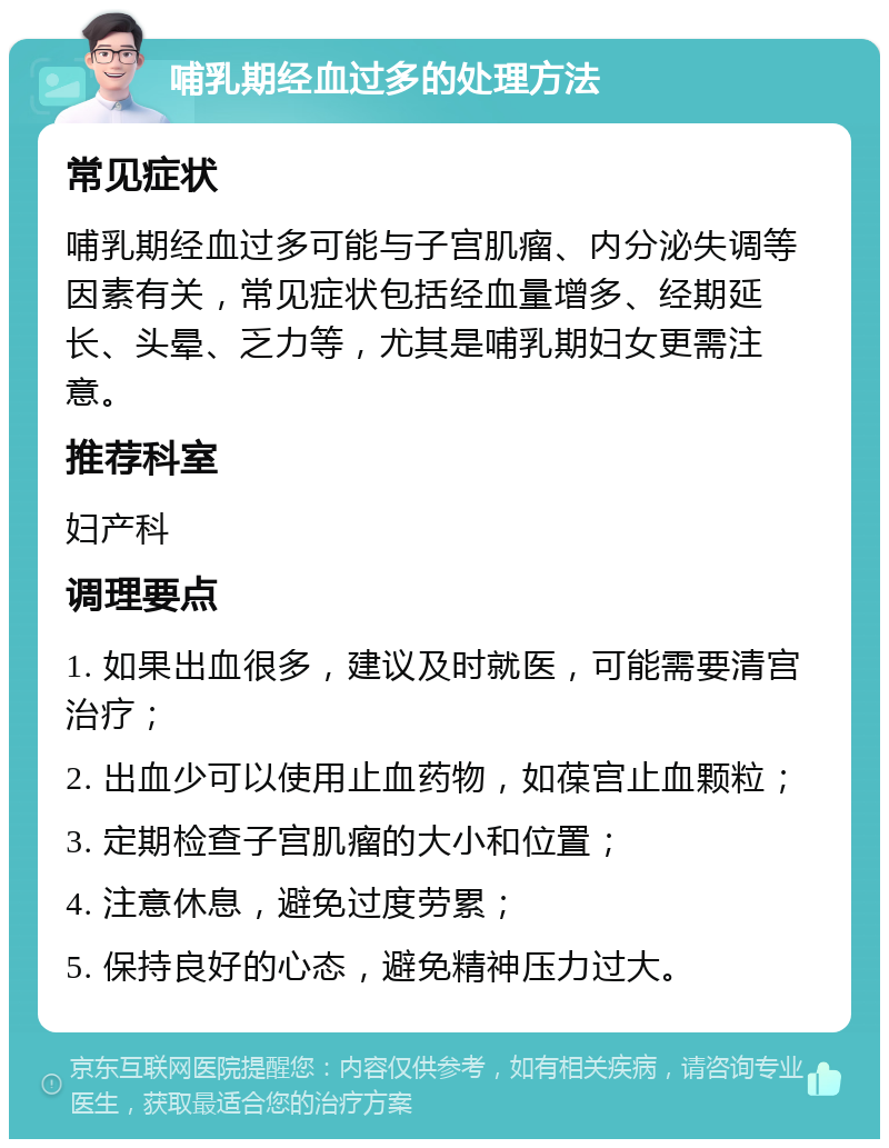 哺乳期经血过多的处理方法 常见症状 哺乳期经血过多可能与子宫肌瘤、内分泌失调等因素有关，常见症状包括经血量增多、经期延长、头晕、乏力等，尤其是哺乳期妇女更需注意。 推荐科室 妇产科 调理要点 1. 如果出血很多，建议及时就医，可能需要清宫治疗； 2. 出血少可以使用止血药物，如葆宫止血颗粒； 3. 定期检查子宫肌瘤的大小和位置； 4. 注意休息，避免过度劳累； 5. 保持良好的心态，避免精神压力过大。