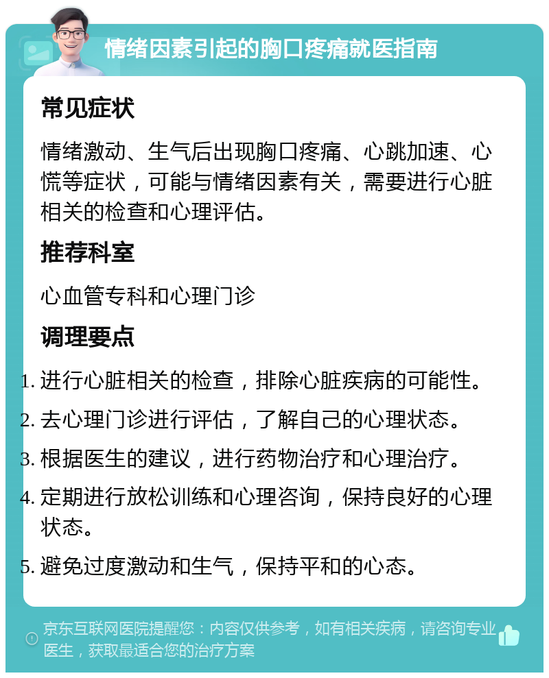 情绪因素引起的胸口疼痛就医指南 常见症状 情绪激动、生气后出现胸口疼痛、心跳加速、心慌等症状，可能与情绪因素有关，需要进行心脏相关的检查和心理评估。 推荐科室 心血管专科和心理门诊 调理要点 进行心脏相关的检查，排除心脏疾病的可能性。 去心理门诊进行评估，了解自己的心理状态。 根据医生的建议，进行药物治疗和心理治疗。 定期进行放松训练和心理咨询，保持良好的心理状态。 避免过度激动和生气，保持平和的心态。