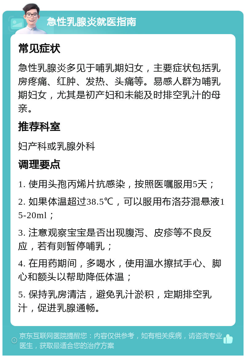 急性乳腺炎就医指南 常见症状 急性乳腺炎多见于哺乳期妇女，主要症状包括乳房疼痛、红肿、发热、头痛等。易感人群为哺乳期妇女，尤其是初产妇和未能及时排空乳汁的母亲。 推荐科室 妇产科或乳腺外科 调理要点 1. 使用头孢丙烯片抗感染，按照医嘱服用5天； 2. 如果体温超过38.5℃，可以服用布洛芬混悬液15-20ml； 3. 注意观察宝宝是否出现腹泻、皮疹等不良反应，若有则暂停哺乳； 4. 在用药期间，多喝水，使用温水擦拭手心、脚心和额头以帮助降低体温； 5. 保持乳房清洁，避免乳汁淤积，定期排空乳汁，促进乳腺通畅。