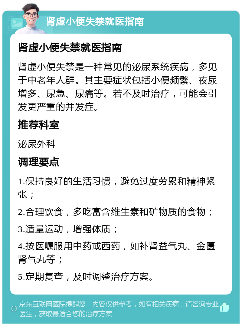 肾虚小便失禁就医指南 肾虚小便失禁就医指南 肾虚小便失禁是一种常见的泌尿系统疾病，多见于中老年人群。其主要症状包括小便频繁、夜尿增多、尿急、尿痛等。若不及时治疗，可能会引发更严重的并发症。 推荐科室 泌尿外科 调理要点 1.保持良好的生活习惯，避免过度劳累和精神紧张； 2.合理饮食，多吃富含维生素和矿物质的食物； 3.适量运动，增强体质； 4.按医嘱服用中药或西药，如补肾益气丸、金匮肾气丸等； 5.定期复查，及时调整治疗方案。