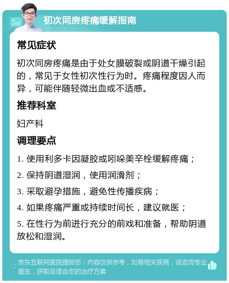 初次同房疼痛缓解指南 常见症状 初次同房疼痛是由于处女膜破裂或阴道干燥引起的，常见于女性初次性行为时。疼痛程度因人而异，可能伴随轻微出血或不适感。 推荐科室 妇产科 调理要点 1. 使用利多卡因凝胶或吲哚美辛栓缓解疼痛； 2. 保持阴道湿润，使用润滑剂； 3. 采取避孕措施，避免性传播疾病； 4. 如果疼痛严重或持续时间长，建议就医； 5. 在性行为前进行充分的前戏和准备，帮助阴道放松和湿润。