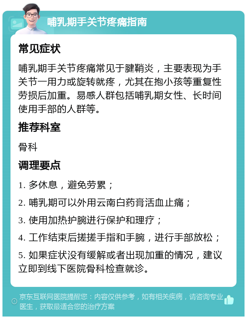 哺乳期手关节疼痛指南 常见症状 哺乳期手关节疼痛常见于腱鞘炎，主要表现为手关节一用力或旋转就疼，尤其在抱小孩等重复性劳损后加重。易感人群包括哺乳期女性、长时间使用手部的人群等。 推荐科室 骨科 调理要点 1. 多休息，避免劳累； 2. 哺乳期可以外用云南白药膏活血止痛； 3. 使用加热护腕进行保护和理疗； 4. 工作结束后搓搓手指和手腕，进行手部放松； 5. 如果症状没有缓解或者出现加重的情况，建议立即到线下医院骨科检查就诊。