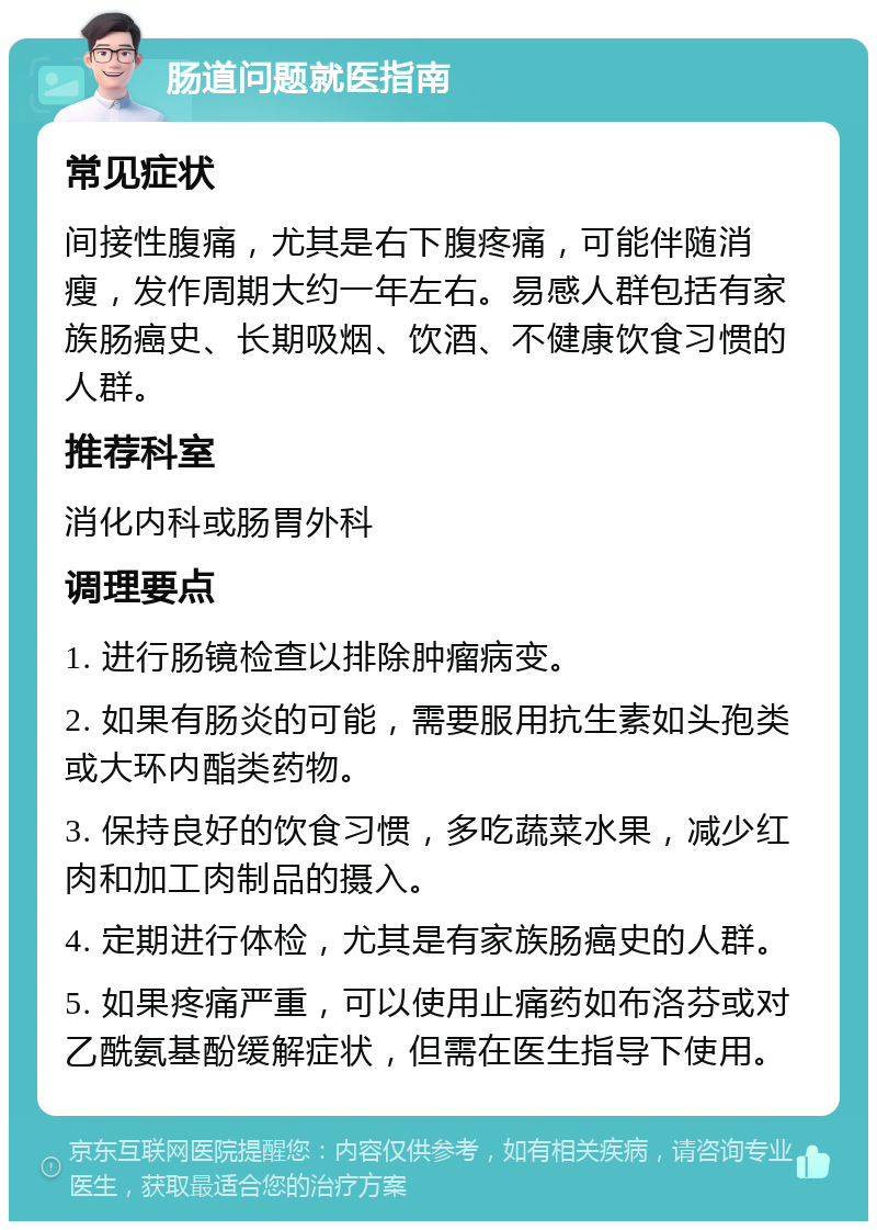 肠道问题就医指南 常见症状 间接性腹痛，尤其是右下腹疼痛，可能伴随消瘦，发作周期大约一年左右。易感人群包括有家族肠癌史、长期吸烟、饮酒、不健康饮食习惯的人群。 推荐科室 消化内科或肠胃外科 调理要点 1. 进行肠镜检查以排除肿瘤病变。 2. 如果有肠炎的可能，需要服用抗生素如头孢类或大环内酯类药物。 3. 保持良好的饮食习惯，多吃蔬菜水果，减少红肉和加工肉制品的摄入。 4. 定期进行体检，尤其是有家族肠癌史的人群。 5. 如果疼痛严重，可以使用止痛药如布洛芬或对乙酰氨基酚缓解症状，但需在医生指导下使用。