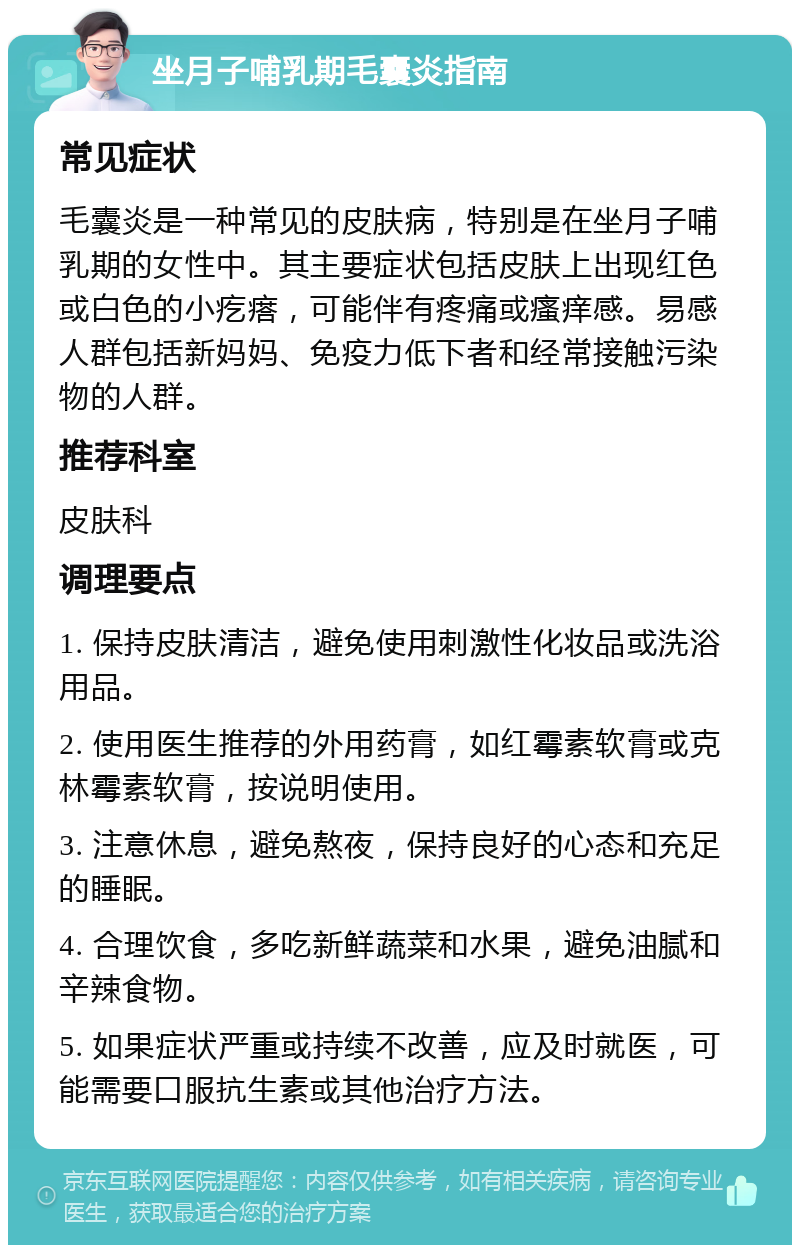 坐月子哺乳期毛囊炎指南 常见症状 毛囊炎是一种常见的皮肤病，特别是在坐月子哺乳期的女性中。其主要症状包括皮肤上出现红色或白色的小疙瘩，可能伴有疼痛或瘙痒感。易感人群包括新妈妈、免疫力低下者和经常接触污染物的人群。 推荐科室 皮肤科 调理要点 1. 保持皮肤清洁，避免使用刺激性化妆品或洗浴用品。 2. 使用医生推荐的外用药膏，如红霉素软膏或克林霉素软膏，按说明使用。 3. 注意休息，避免熬夜，保持良好的心态和充足的睡眠。 4. 合理饮食，多吃新鲜蔬菜和水果，避免油腻和辛辣食物。 5. 如果症状严重或持续不改善，应及时就医，可能需要口服抗生素或其他治疗方法。