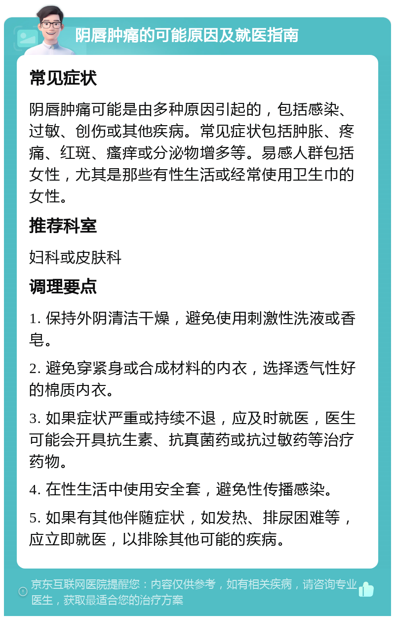 阴唇肿痛的可能原因及就医指南 常见症状 阴唇肿痛可能是由多种原因引起的，包括感染、过敏、创伤或其他疾病。常见症状包括肿胀、疼痛、红斑、瘙痒或分泌物增多等。易感人群包括女性，尤其是那些有性生活或经常使用卫生巾的女性。 推荐科室 妇科或皮肤科 调理要点 1. 保持外阴清洁干燥，避免使用刺激性洗液或香皂。 2. 避免穿紧身或合成材料的内衣，选择透气性好的棉质内衣。 3. 如果症状严重或持续不退，应及时就医，医生可能会开具抗生素、抗真菌药或抗过敏药等治疗药物。 4. 在性生活中使用安全套，避免性传播感染。 5. 如果有其他伴随症状，如发热、排尿困难等，应立即就医，以排除其他可能的疾病。