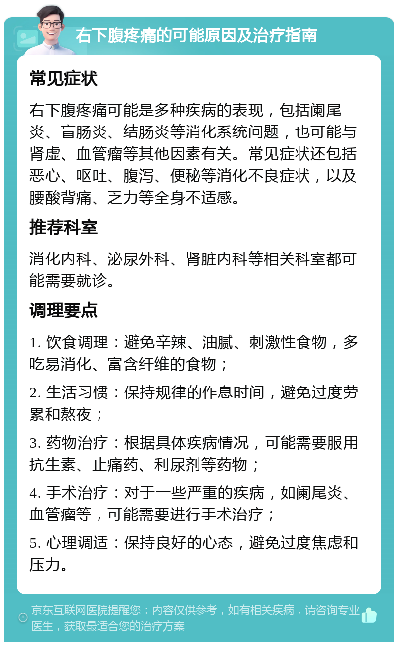 右下腹疼痛的可能原因及治疗指南 常见症状 右下腹疼痛可能是多种疾病的表现，包括阑尾炎、盲肠炎、结肠炎等消化系统问题，也可能与肾虚、血管瘤等其他因素有关。常见症状还包括恶心、呕吐、腹泻、便秘等消化不良症状，以及腰酸背痛、乏力等全身不适感。 推荐科室 消化内科、泌尿外科、肾脏内科等相关科室都可能需要就诊。 调理要点 1. 饮食调理：避免辛辣、油腻、刺激性食物，多吃易消化、富含纤维的食物； 2. 生活习惯：保持规律的作息时间，避免过度劳累和熬夜； 3. 药物治疗：根据具体疾病情况，可能需要服用抗生素、止痛药、利尿剂等药物； 4. 手术治疗：对于一些严重的疾病，如阑尾炎、血管瘤等，可能需要进行手术治疗； 5. 心理调适：保持良好的心态，避免过度焦虑和压力。