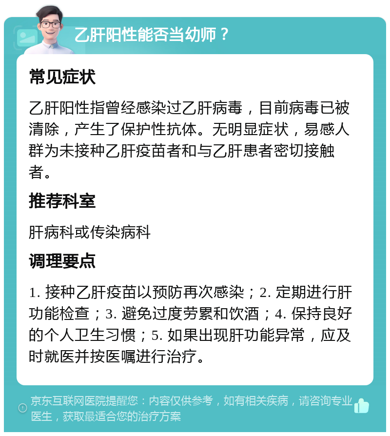 乙肝阳性能否当幼师？ 常见症状 乙肝阳性指曾经感染过乙肝病毒，目前病毒已被清除，产生了保护性抗体。无明显症状，易感人群为未接种乙肝疫苗者和与乙肝患者密切接触者。 推荐科室 肝病科或传染病科 调理要点 1. 接种乙肝疫苗以预防再次感染；2. 定期进行肝功能检查；3. 避免过度劳累和饮酒；4. 保持良好的个人卫生习惯；5. 如果出现肝功能异常，应及时就医并按医嘱进行治疗。