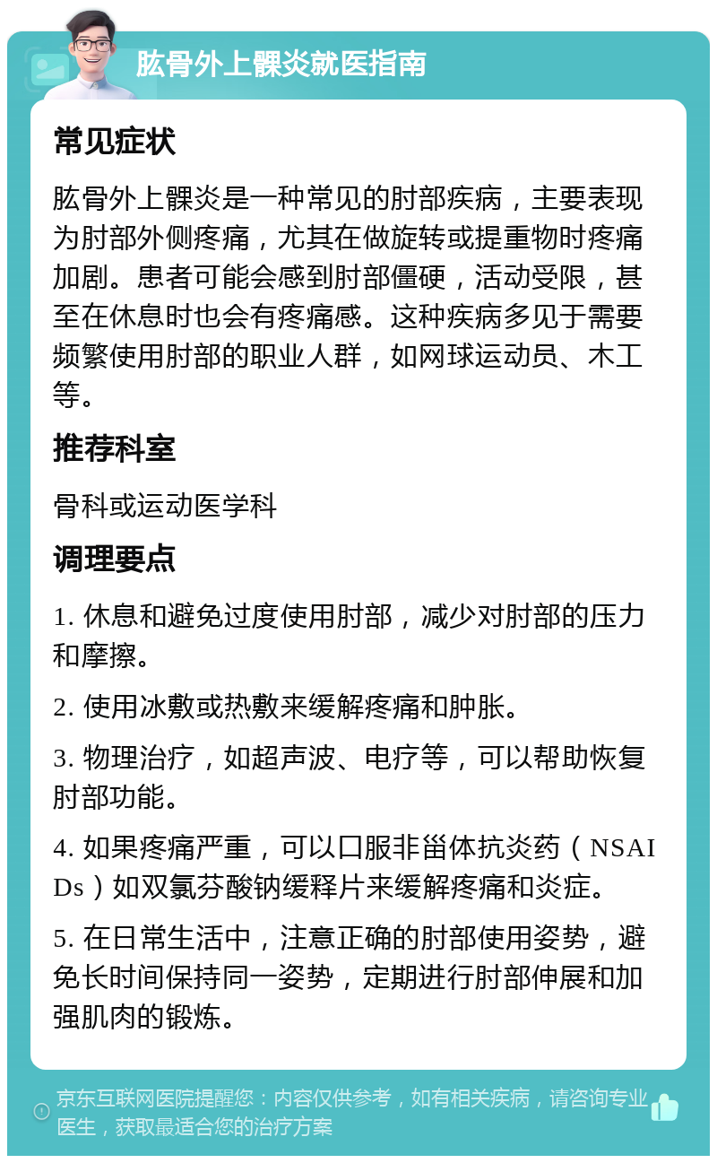 肱骨外上髁炎就医指南 常见症状 肱骨外上髁炎是一种常见的肘部疾病，主要表现为肘部外侧疼痛，尤其在做旋转或提重物时疼痛加剧。患者可能会感到肘部僵硬，活动受限，甚至在休息时也会有疼痛感。这种疾病多见于需要频繁使用肘部的职业人群，如网球运动员、木工等。 推荐科室 骨科或运动医学科 调理要点 1. 休息和避免过度使用肘部，减少对肘部的压力和摩擦。 2. 使用冰敷或热敷来缓解疼痛和肿胀。 3. 物理治疗，如超声波、电疗等，可以帮助恢复肘部功能。 4. 如果疼痛严重，可以口服非甾体抗炎药（NSAIDs）如双氯芬酸钠缓释片来缓解疼痛和炎症。 5. 在日常生活中，注意正确的肘部使用姿势，避免长时间保持同一姿势，定期进行肘部伸展和加强肌肉的锻炼。