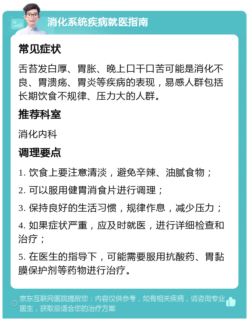 消化系统疾病就医指南 常见症状 舌苔发白厚、胃胀、晚上口干口苦可能是消化不良、胃溃疡、胃炎等疾病的表现，易感人群包括长期饮食不规律、压力大的人群。 推荐科室 消化内科 调理要点 1. 饮食上要注意清淡，避免辛辣、油腻食物； 2. 可以服用健胃消食片进行调理； 3. 保持良好的生活习惯，规律作息，减少压力； 4. 如果症状严重，应及时就医，进行详细检查和治疗； 5. 在医生的指导下，可能需要服用抗酸药、胃黏膜保护剂等药物进行治疗。