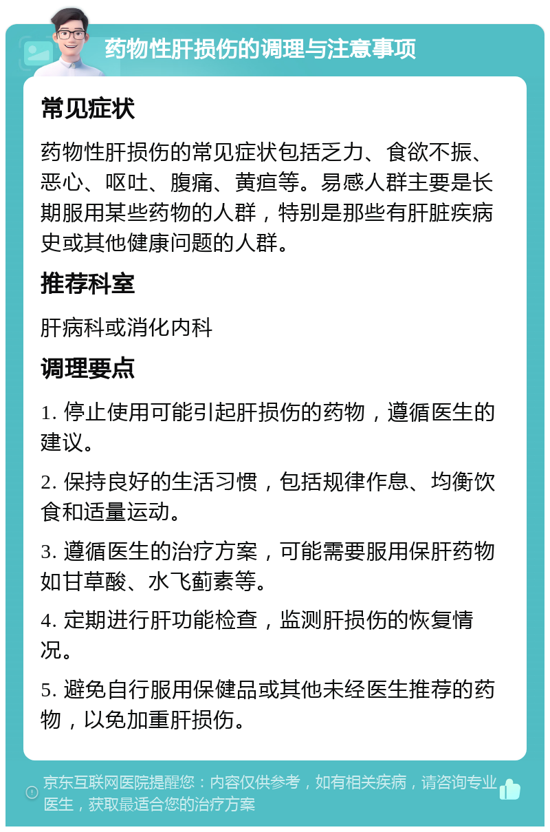 药物性肝损伤的调理与注意事项 常见症状 药物性肝损伤的常见症状包括乏力、食欲不振、恶心、呕吐、腹痛、黄疸等。易感人群主要是长期服用某些药物的人群，特别是那些有肝脏疾病史或其他健康问题的人群。 推荐科室 肝病科或消化内科 调理要点 1. 停止使用可能引起肝损伤的药物，遵循医生的建议。 2. 保持良好的生活习惯，包括规律作息、均衡饮食和适量运动。 3. 遵循医生的治疗方案，可能需要服用保肝药物如甘草酸、水飞蓟素等。 4. 定期进行肝功能检查，监测肝损伤的恢复情况。 5. 避免自行服用保健品或其他未经医生推荐的药物，以免加重肝损伤。