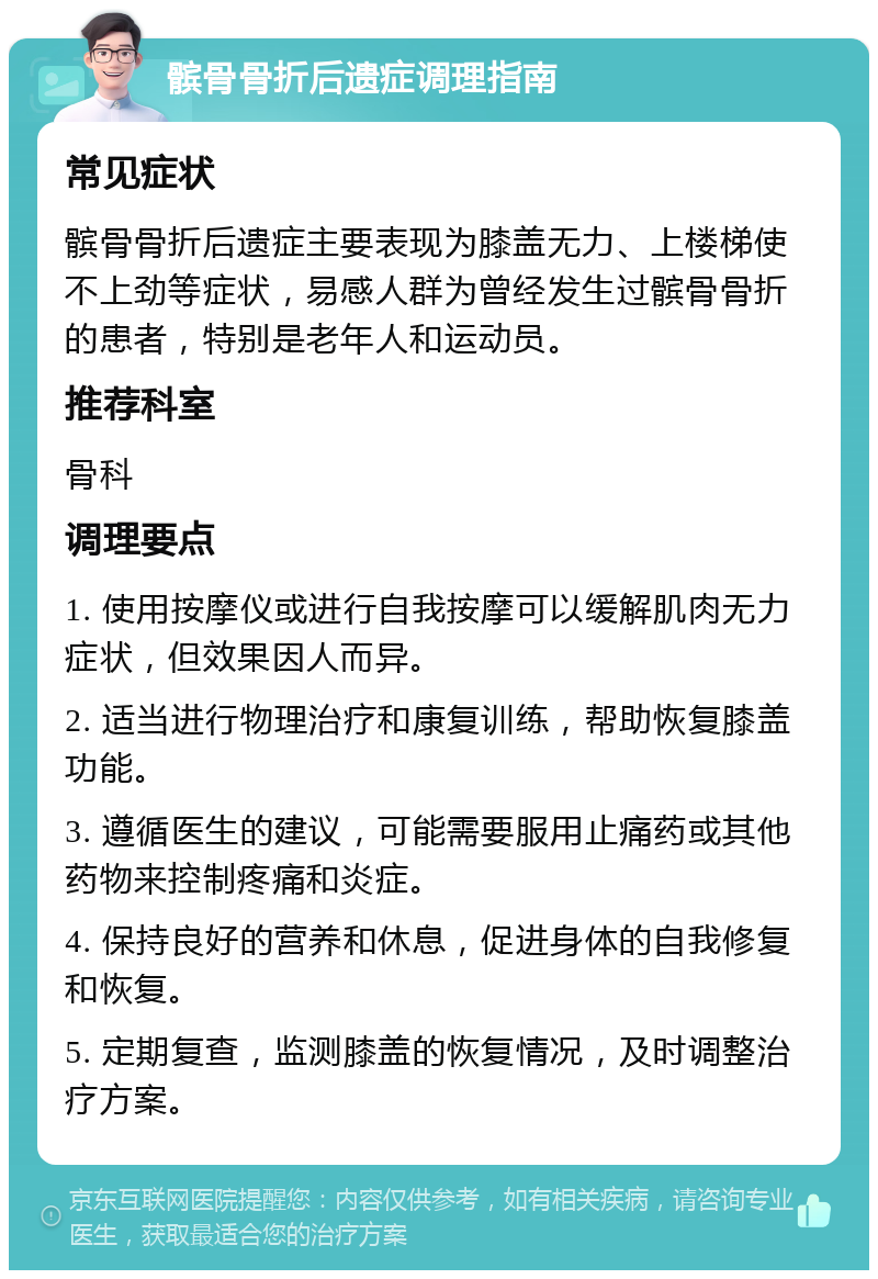 髌骨骨折后遗症调理指南 常见症状 髌骨骨折后遗症主要表现为膝盖无力、上楼梯使不上劲等症状，易感人群为曾经发生过髌骨骨折的患者，特别是老年人和运动员。 推荐科室 骨科 调理要点 1. 使用按摩仪或进行自我按摩可以缓解肌肉无力症状，但效果因人而异。 2. 适当进行物理治疗和康复训练，帮助恢复膝盖功能。 3. 遵循医生的建议，可能需要服用止痛药或其他药物来控制疼痛和炎症。 4. 保持良好的营养和休息，促进身体的自我修复和恢复。 5. 定期复查，监测膝盖的恢复情况，及时调整治疗方案。