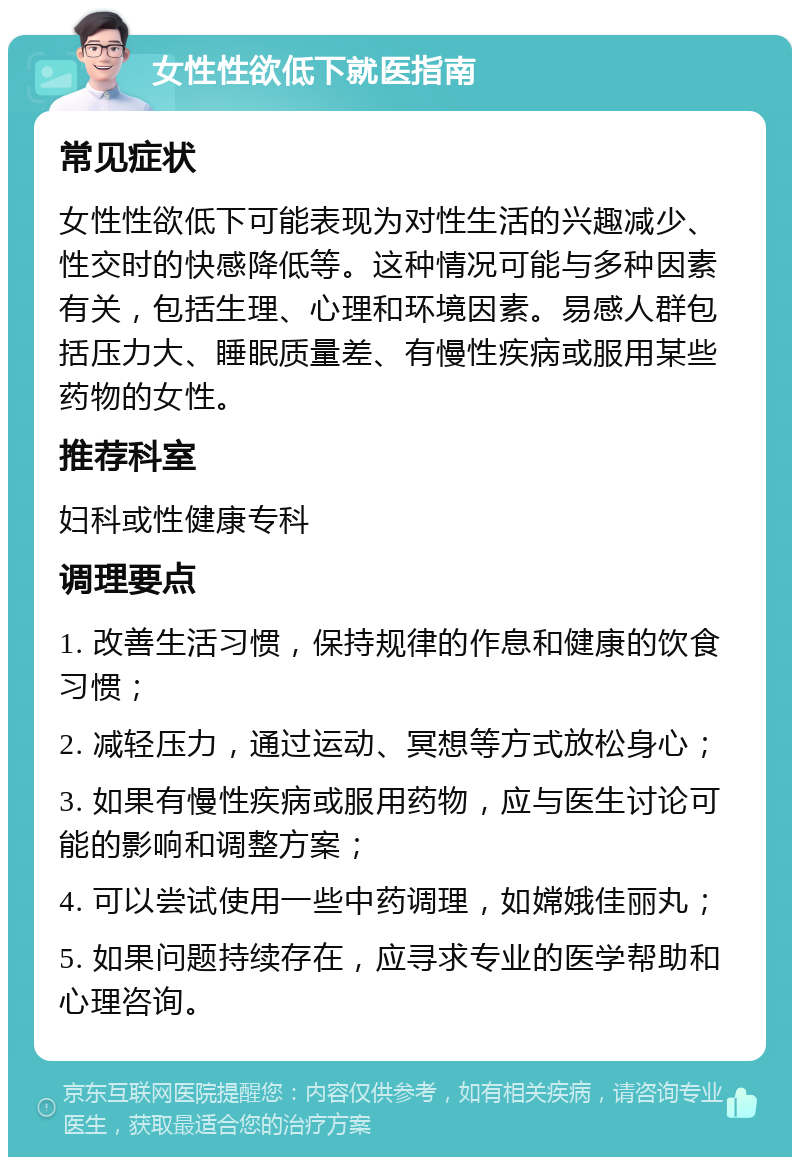 女性性欲低下就医指南 常见症状 女性性欲低下可能表现为对性生活的兴趣减少、性交时的快感降低等。这种情况可能与多种因素有关，包括生理、心理和环境因素。易感人群包括压力大、睡眠质量差、有慢性疾病或服用某些药物的女性。 推荐科室 妇科或性健康专科 调理要点 1. 改善生活习惯，保持规律的作息和健康的饮食习惯； 2. 减轻压力，通过运动、冥想等方式放松身心； 3. 如果有慢性疾病或服用药物，应与医生讨论可能的影响和调整方案； 4. 可以尝试使用一些中药调理，如嫦娥佳丽丸； 5. 如果问题持续存在，应寻求专业的医学帮助和心理咨询。