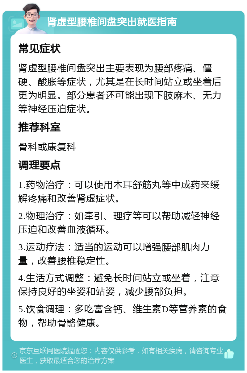 肾虚型腰椎间盘突出就医指南 常见症状 肾虚型腰椎间盘突出主要表现为腰部疼痛、僵硬、酸胀等症状，尤其是在长时间站立或坐着后更为明显。部分患者还可能出现下肢麻木、无力等神经压迫症状。 推荐科室 骨科或康复科 调理要点 1.药物治疗：可以使用木耳舒筋丸等中成药来缓解疼痛和改善肾虚症状。 2.物理治疗：如牵引、理疗等可以帮助减轻神经压迫和改善血液循环。 3.运动疗法：适当的运动可以增强腰部肌肉力量，改善腰椎稳定性。 4.生活方式调整：避免长时间站立或坐着，注意保持良好的坐姿和站姿，减少腰部负担。 5.饮食调理：多吃富含钙、维生素D等营养素的食物，帮助骨骼健康。