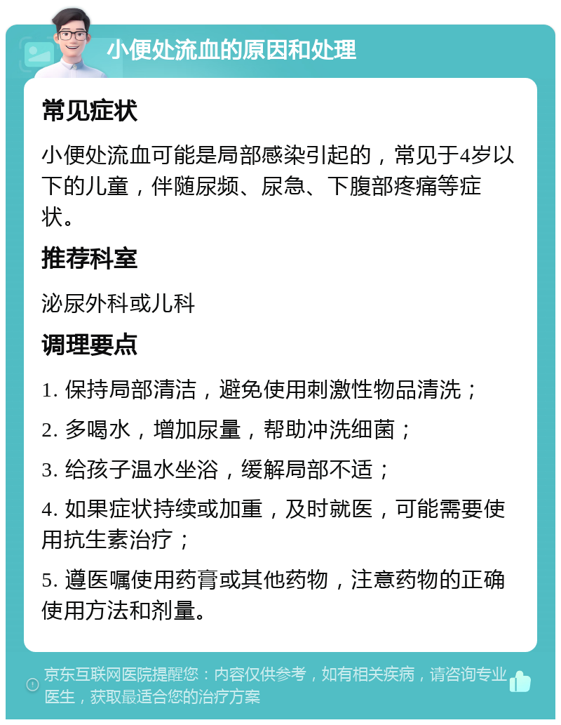 小便处流血的原因和处理 常见症状 小便处流血可能是局部感染引起的，常见于4岁以下的儿童，伴随尿频、尿急、下腹部疼痛等症状。 推荐科室 泌尿外科或儿科 调理要点 1. 保持局部清洁，避免使用刺激性物品清洗； 2. 多喝水，增加尿量，帮助冲洗细菌； 3. 给孩子温水坐浴，缓解局部不适； 4. 如果症状持续或加重，及时就医，可能需要使用抗生素治疗； 5. 遵医嘱使用药膏或其他药物，注意药物的正确使用方法和剂量。