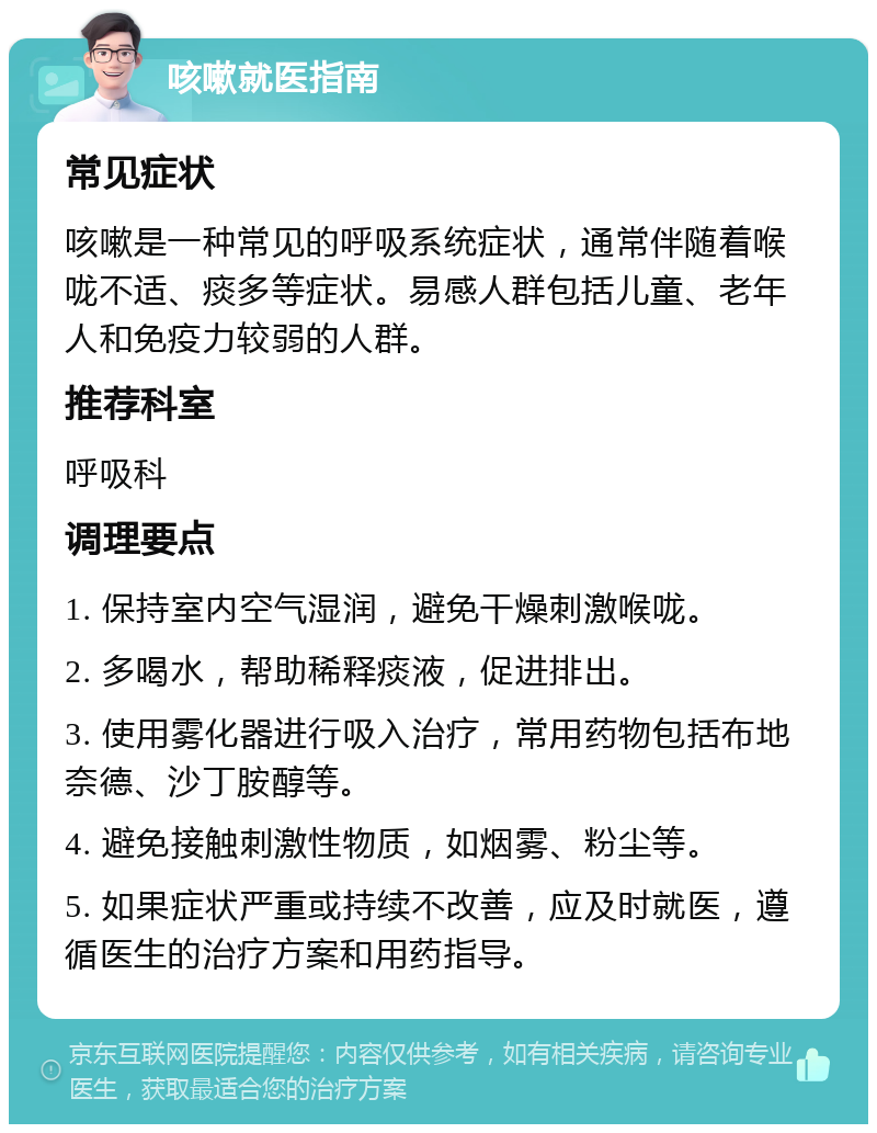 咳嗽就医指南 常见症状 咳嗽是一种常见的呼吸系统症状，通常伴随着喉咙不适、痰多等症状。易感人群包括儿童、老年人和免疫力较弱的人群。 推荐科室 呼吸科 调理要点 1. 保持室内空气湿润，避免干燥刺激喉咙。 2. 多喝水，帮助稀释痰液，促进排出。 3. 使用雾化器进行吸入治疗，常用药物包括布地奈德、沙丁胺醇等。 4. 避免接触刺激性物质，如烟雾、粉尘等。 5. 如果症状严重或持续不改善，应及时就医，遵循医生的治疗方案和用药指导。