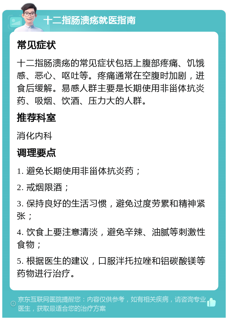 十二指肠溃疡就医指南 常见症状 十二指肠溃疡的常见症状包括上腹部疼痛、饥饿感、恶心、呕吐等。疼痛通常在空腹时加剧，进食后缓解。易感人群主要是长期使用非甾体抗炎药、吸烟、饮酒、压力大的人群。 推荐科室 消化内科 调理要点 1. 避免长期使用非甾体抗炎药； 2. 戒烟限酒； 3. 保持良好的生活习惯，避免过度劳累和精神紧张； 4. 饮食上要注意清淡，避免辛辣、油腻等刺激性食物； 5. 根据医生的建议，口服泮托拉唑和铝碳酸镁等药物进行治疗。