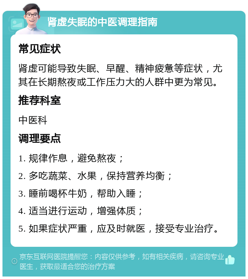 肾虚失眠的中医调理指南 常见症状 肾虚可能导致失眠、早醒、精神疲惫等症状，尤其在长期熬夜或工作压力大的人群中更为常见。 推荐科室 中医科 调理要点 1. 规律作息，避免熬夜； 2. 多吃蔬菜、水果，保持营养均衡； 3. 睡前喝杯牛奶，帮助入睡； 4. 适当进行运动，增强体质； 5. 如果症状严重，应及时就医，接受专业治疗。