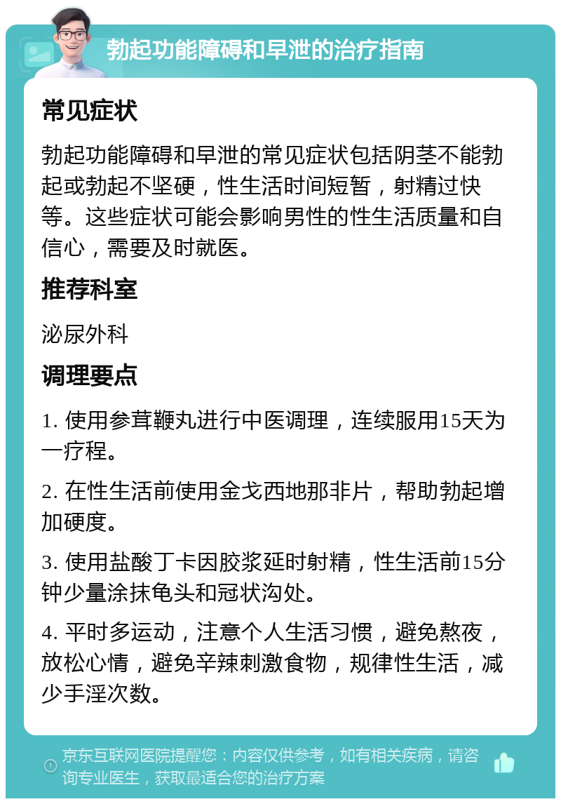 勃起功能障碍和早泄的治疗指南 常见症状 勃起功能障碍和早泄的常见症状包括阴茎不能勃起或勃起不坚硬，性生活时间短暂，射精过快等。这些症状可能会影响男性的性生活质量和自信心，需要及时就医。 推荐科室 泌尿外科 调理要点 1. 使用参茸鞭丸进行中医调理，连续服用15天为一疗程。 2. 在性生活前使用金戈西地那非片，帮助勃起增加硬度。 3. 使用盐酸丁卡因胶浆延时射精，性生活前15分钟少量涂抹龟头和冠状沟处。 4. 平时多运动，注意个人生活习惯，避免熬夜，放松心情，避免辛辣刺激食物，规律性生活，减少手淫次数。