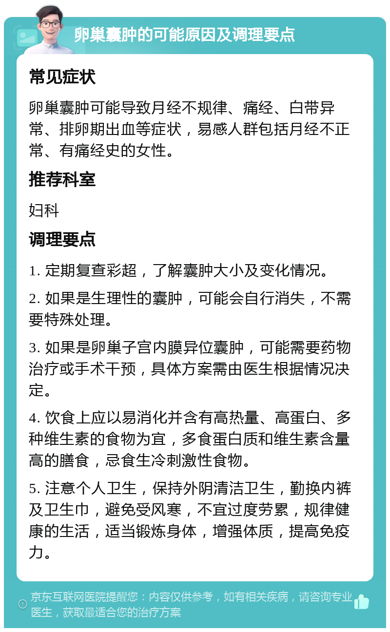 卵巢囊肿的可能原因及调理要点 常见症状 卵巢囊肿可能导致月经不规律、痛经、白带异常、排卵期出血等症状，易感人群包括月经不正常、有痛经史的女性。 推荐科室 妇科 调理要点 1. 定期复查彩超，了解囊肿大小及变化情况。 2. 如果是生理性的囊肿，可能会自行消失，不需要特殊处理。 3. 如果是卵巢子宫内膜异位囊肿，可能需要药物治疗或手术干预，具体方案需由医生根据情况决定。 4. 饮食上应以易消化并含有高热量、高蛋白、多种维生素的食物为宜，多食蛋白质和维生素含量高的膳食，忌食生冷刺激性食物。 5. 注意个人卫生，保持外阴清洁卫生，勤换内裤及卫生巾，避免受风寒，不宜过度劳累，规律健康的生活，适当锻炼身体，增强体质，提高免疫力。