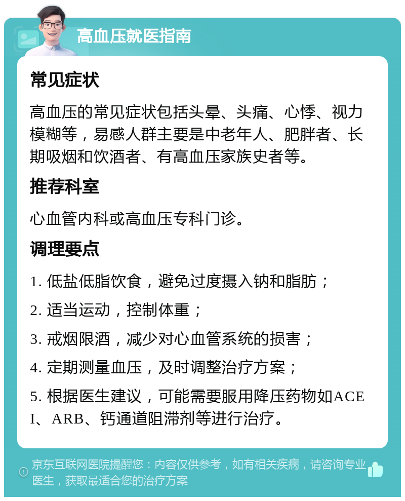 高血压就医指南 常见症状 高血压的常见症状包括头晕、头痛、心悸、视力模糊等，易感人群主要是中老年人、肥胖者、长期吸烟和饮酒者、有高血压家族史者等。 推荐科室 心血管内科或高血压专科门诊。 调理要点 1. 低盐低脂饮食，避免过度摄入钠和脂肪； 2. 适当运动，控制体重； 3. 戒烟限酒，减少对心血管系统的损害； 4. 定期测量血压，及时调整治疗方案； 5. 根据医生建议，可能需要服用降压药物如ACEI、ARB、钙通道阻滞剂等进行治疗。