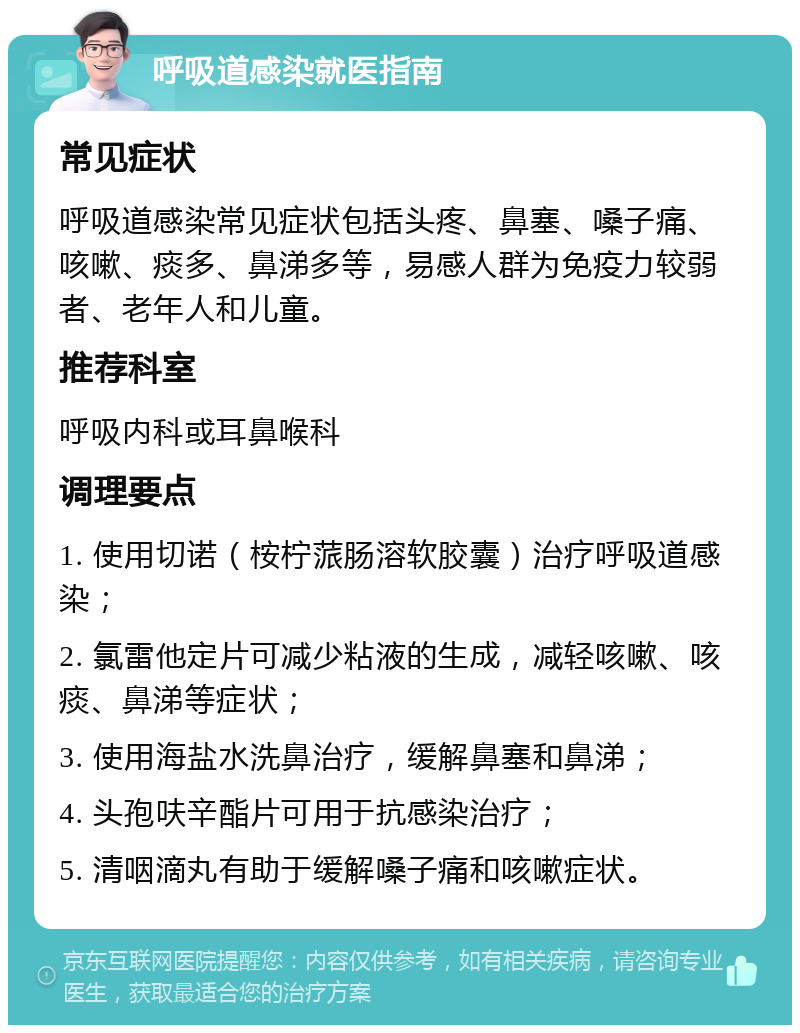 呼吸道感染就医指南 常见症状 呼吸道感染常见症状包括头疼、鼻塞、嗓子痛、咳嗽、痰多、鼻涕多等，易感人群为免疫力较弱者、老年人和儿童。 推荐科室 呼吸内科或耳鼻喉科 调理要点 1. 使用切诺（桉柠蒎肠溶软胶囊）治疗呼吸道感染； 2. 氯雷他定片可减少粘液的生成，减轻咳嗽、咳痰、鼻涕等症状； 3. 使用海盐水洗鼻治疗，缓解鼻塞和鼻涕； 4. 头孢呋辛酯片可用于抗感染治疗； 5. 清咽滴丸有助于缓解嗓子痛和咳嗽症状。