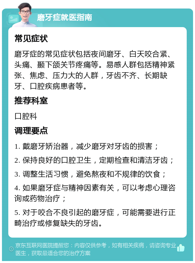 磨牙症就医指南 常见症状 磨牙症的常见症状包括夜间磨牙、白天咬合紧、头痛、颞下颌关节疼痛等。易感人群包括精神紧张、焦虑、压力大的人群，牙齿不齐、长期缺牙、口腔疾病患者等。 推荐科室 口腔科 调理要点 1. 戴磨牙矫治器，减少磨牙对牙齿的损害； 2. 保持良好的口腔卫生，定期检查和清洁牙齿； 3. 调整生活习惯，避免熬夜和不规律的饮食； 4. 如果磨牙症与精神因素有关，可以考虑心理咨询或药物治疗； 5. 对于咬合不良引起的磨牙症，可能需要进行正畸治疗或修复缺失的牙齿。