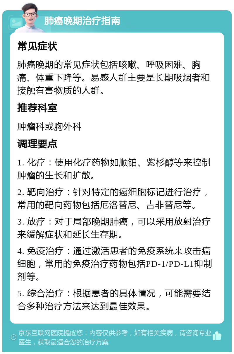 肺癌晚期治疗指南 常见症状 肺癌晚期的常见症状包括咳嗽、呼吸困难、胸痛、体重下降等。易感人群主要是长期吸烟者和接触有害物质的人群。 推荐科室 肿瘤科或胸外科 调理要点 1. 化疗：使用化疗药物如顺铂、紫杉醇等来控制肿瘤的生长和扩散。 2. 靶向治疗：针对特定的癌细胞标记进行治疗，常用的靶向药物包括厄洛替尼、吉非替尼等。 3. 放疗：对于局部晚期肺癌，可以采用放射治疗来缓解症状和延长生存期。 4. 免疫治疗：通过激活患者的免疫系统来攻击癌细胞，常用的免疫治疗药物包括PD-1/PD-L1抑制剂等。 5. 综合治疗：根据患者的具体情况，可能需要结合多种治疗方法来达到最佳效果。