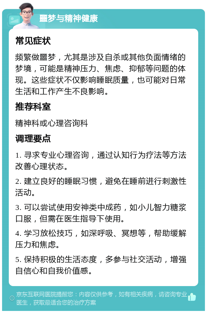 噩梦与精神健康 常见症状 频繁做噩梦，尤其是涉及自杀或其他负面情绪的梦境，可能是精神压力、焦虑、抑郁等问题的体现。这些症状不仅影响睡眠质量，也可能对日常生活和工作产生不良影响。 推荐科室 精神科或心理咨询科 调理要点 1. 寻求专业心理咨询，通过认知行为疗法等方法改善心理状态。 2. 建立良好的睡眠习惯，避免在睡前进行刺激性活动。 3. 可以尝试使用安神类中成药，如小儿智力糖浆口服，但需在医生指导下使用。 4. 学习放松技巧，如深呼吸、冥想等，帮助缓解压力和焦虑。 5. 保持积极的生活态度，多参与社交活动，增强自信心和自我价值感。