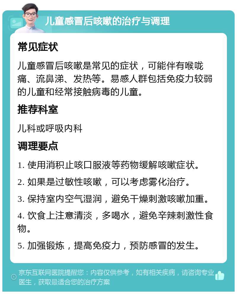 儿童感冒后咳嗽的治疗与调理 常见症状 儿童感冒后咳嗽是常见的症状，可能伴有喉咙痛、流鼻涕、发热等。易感人群包括免疫力较弱的儿童和经常接触病毒的儿童。 推荐科室 儿科或呼吸内科 调理要点 1. 使用消积止咳口服液等药物缓解咳嗽症状。 2. 如果是过敏性咳嗽，可以考虑雾化治疗。 3. 保持室内空气湿润，避免干燥刺激咳嗽加重。 4. 饮食上注意清淡，多喝水，避免辛辣刺激性食物。 5. 加强锻炼，提高免疫力，预防感冒的发生。