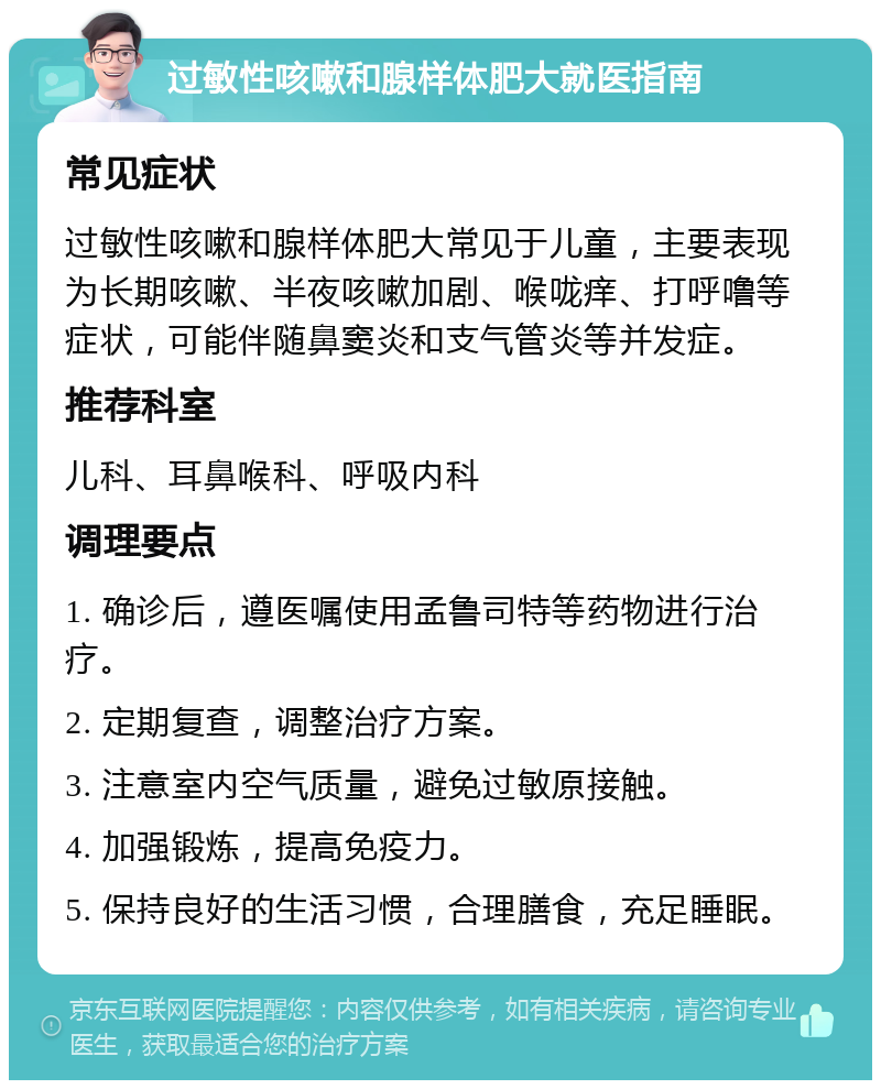 过敏性咳嗽和腺样体肥大就医指南 常见症状 过敏性咳嗽和腺样体肥大常见于儿童，主要表现为长期咳嗽、半夜咳嗽加剧、喉咙痒、打呼噜等症状，可能伴随鼻窦炎和支气管炎等并发症。 推荐科室 儿科、耳鼻喉科、呼吸内科 调理要点 1. 确诊后，遵医嘱使用孟鲁司特等药物进行治疗。 2. 定期复查，调整治疗方案。 3. 注意室内空气质量，避免过敏原接触。 4. 加强锻炼，提高免疫力。 5. 保持良好的生活习惯，合理膳食，充足睡眠。