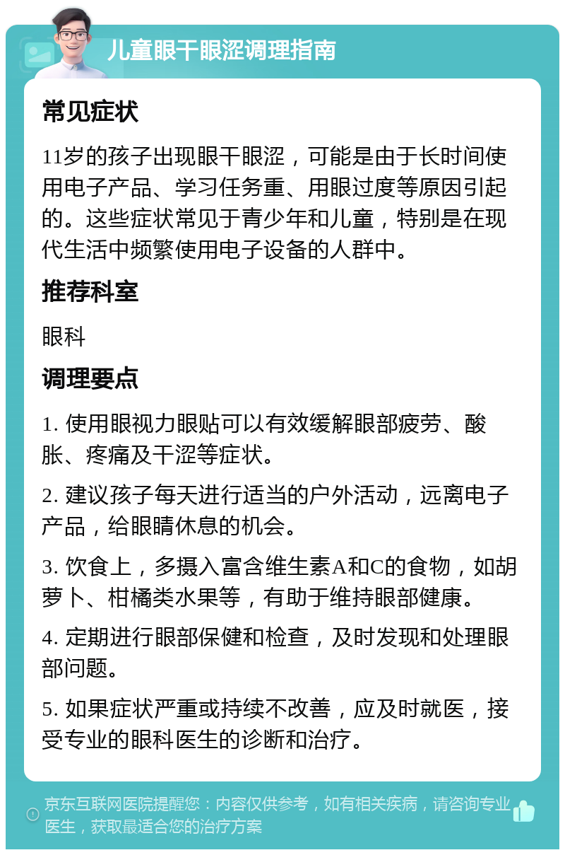 儿童眼干眼涩调理指南 常见症状 11岁的孩子出现眼干眼涩，可能是由于长时间使用电子产品、学习任务重、用眼过度等原因引起的。这些症状常见于青少年和儿童，特别是在现代生活中频繁使用电子设备的人群中。 推荐科室 眼科 调理要点 1. 使用眼视力眼贴可以有效缓解眼部疲劳、酸胀、疼痛及干涩等症状。 2. 建议孩子每天进行适当的户外活动，远离电子产品，给眼睛休息的机会。 3. 饮食上，多摄入富含维生素A和C的食物，如胡萝卜、柑橘类水果等，有助于维持眼部健康。 4. 定期进行眼部保健和检查，及时发现和处理眼部问题。 5. 如果症状严重或持续不改善，应及时就医，接受专业的眼科医生的诊断和治疗。