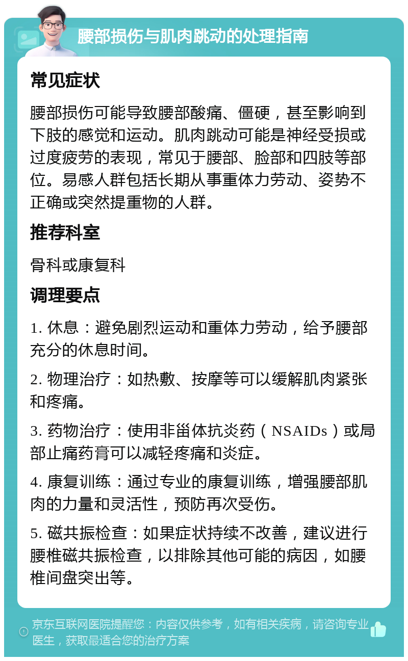 腰部损伤与肌肉跳动的处理指南 常见症状 腰部损伤可能导致腰部酸痛、僵硬，甚至影响到下肢的感觉和运动。肌肉跳动可能是神经受损或过度疲劳的表现，常见于腰部、脸部和四肢等部位。易感人群包括长期从事重体力劳动、姿势不正确或突然提重物的人群。 推荐科室 骨科或康复科 调理要点 1. 休息：避免剧烈运动和重体力劳动，给予腰部充分的休息时间。 2. 物理治疗：如热敷、按摩等可以缓解肌肉紧张和疼痛。 3. 药物治疗：使用非甾体抗炎药（NSAIDs）或局部止痛药膏可以减轻疼痛和炎症。 4. 康复训练：通过专业的康复训练，增强腰部肌肉的力量和灵活性，预防再次受伤。 5. 磁共振检查：如果症状持续不改善，建议进行腰椎磁共振检查，以排除其他可能的病因，如腰椎间盘突出等。