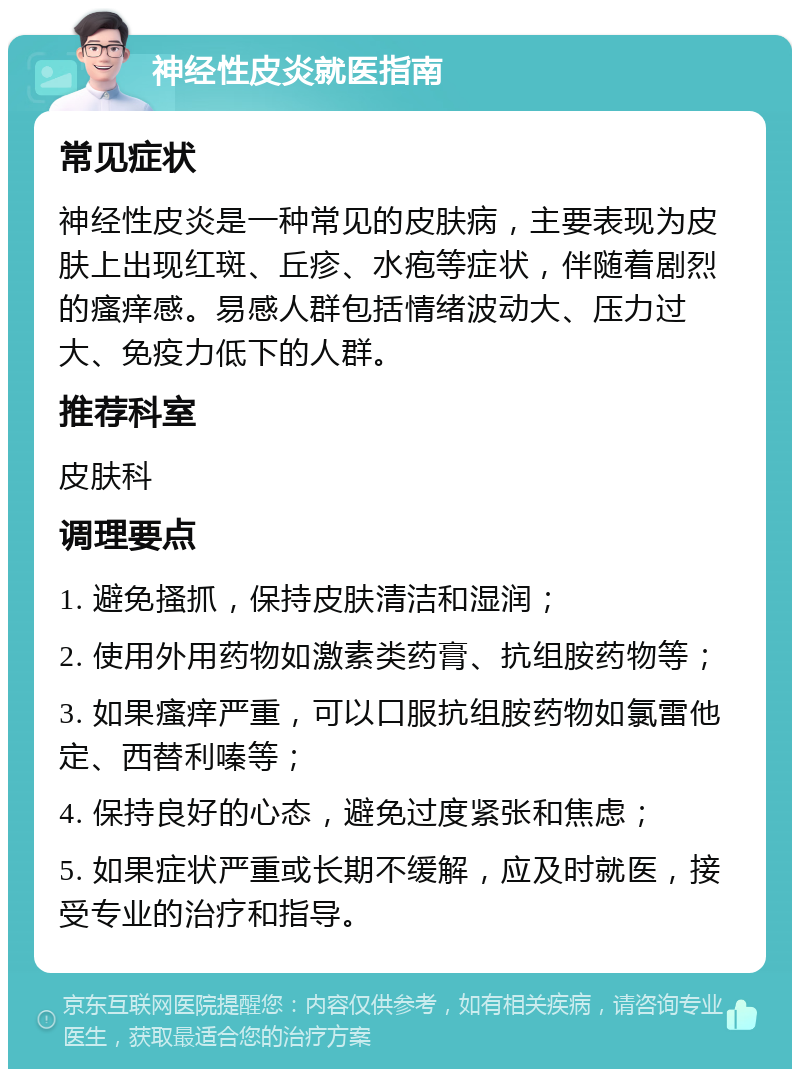 神经性皮炎就医指南 常见症状 神经性皮炎是一种常见的皮肤病，主要表现为皮肤上出现红斑、丘疹、水疱等症状，伴随着剧烈的瘙痒感。易感人群包括情绪波动大、压力过大、免疫力低下的人群。 推荐科室 皮肤科 调理要点 1. 避免搔抓，保持皮肤清洁和湿润； 2. 使用外用药物如激素类药膏、抗组胺药物等； 3. 如果瘙痒严重，可以口服抗组胺药物如氯雷他定、西替利嗪等； 4. 保持良好的心态，避免过度紧张和焦虑； 5. 如果症状严重或长期不缓解，应及时就医，接受专业的治疗和指导。